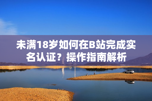 未满18岁如何在B站完成实名认证？操作指南解析