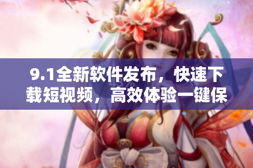 9.1全新软件发布，快速下载短视频，高效体验一键保存。