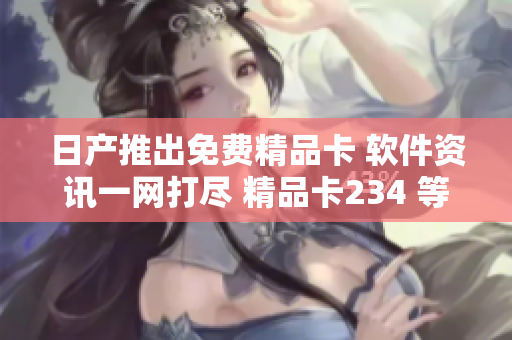 日产推出免费精品卡 软件资讯一网打尽 精品卡234 等你来领~