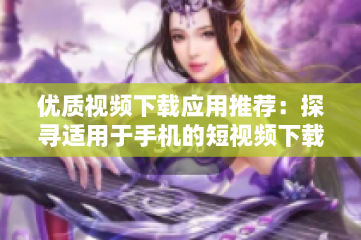 优质视频下载应用推荐：探寻适用于手机的短视频下载工具