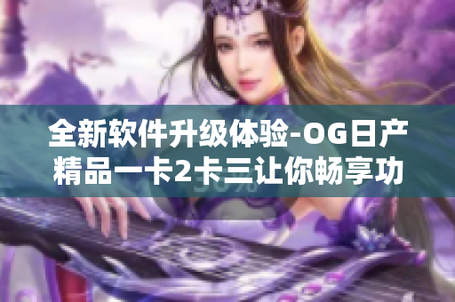 全新软件升级体验-OG日产精品一卡2卡三让你畅享功能全覆盖
