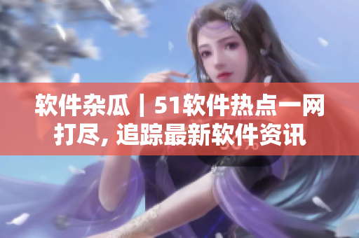 软件杂瓜｜51软件热点一网打尽, 追踪最新软件资讯
