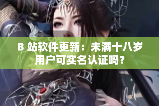 B 站软件更新：未满十八岁用户可实名认证吗？