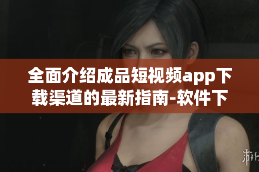 全面介绍成品短视频app下载渠道的最新指南-软件下载通道及方法汇总
