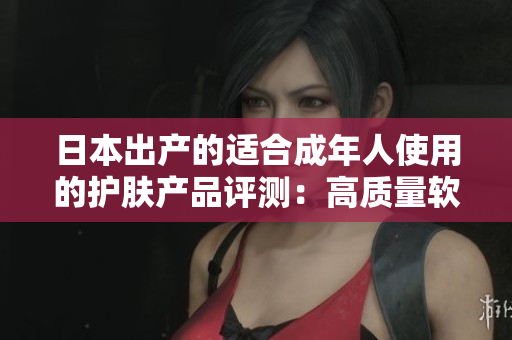日本出产的适合成年人使用的护肤产品评测：高质量软件工具助您轻松选购