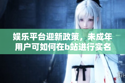 娱乐平台迎新政策，未成年用户可如何在b站进行实名认证？