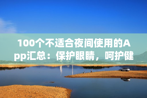 100个不适合夜间使用的App汇总：保护眼睛，呵护健康