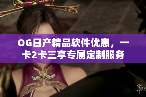 OG日产精品软件优惠，一卡2卡三享专属定制服务