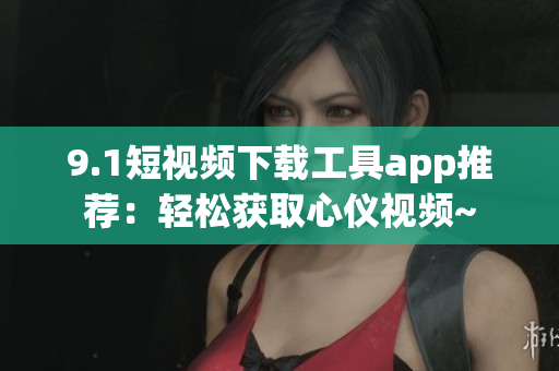 9.1短视频下载工具app推荐：轻松获取心仪视频~
