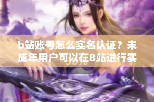 b站账号怎么实名认证？未成年用户可以在B站进行实名认证吗？