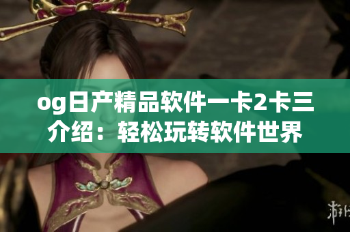 og日产精品软件一卡2卡三介绍：轻松玩转软件世界
