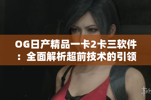 OG日产精品一卡2卡三软件：全面解析超前技术的引领和应用