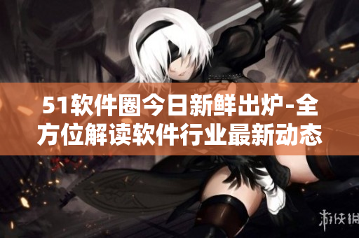 51软件圈今日新鲜出炉-全方位解读软件行业最新动态