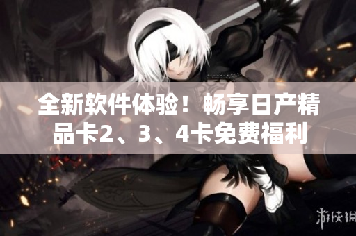 全新软件体验！畅享日产精品卡2、3、4卡免费福利