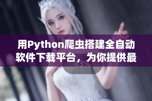 用Python爬虫搭建全自动软件下载平台，为你提供最新最热软件资源