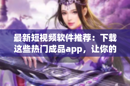 最新短视频软件推荐：下载这些热门成品app，让你的创作更具吸引力