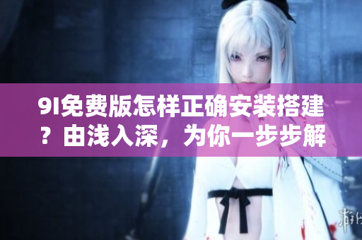 9I免费版怎样正确安装搭建？由浅入深，为你一步步解密安装过程