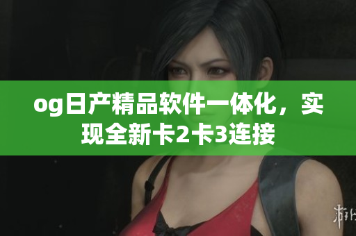 og日产精品软件一体化，实现全新卡2卡3连接