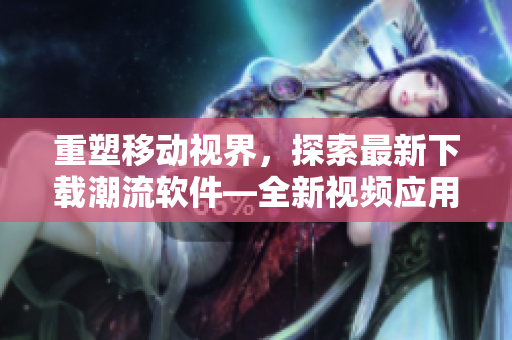 重塑移动视界，探索最新下载潮流软件—全新视频应用下载大全