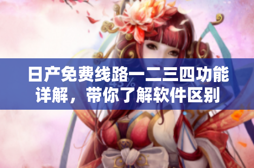日产免费线路一二三四功能详解，带你了解软件区别