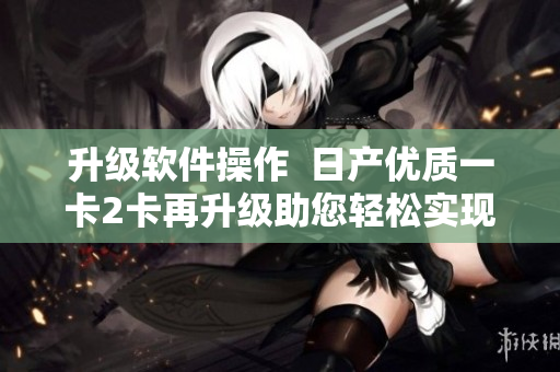 升级软件操作  日产优质一卡2卡再升级助您轻松实现多功能需求 