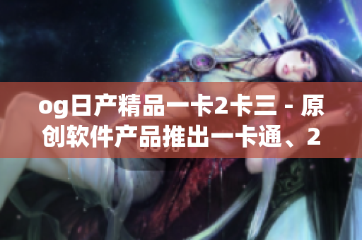 og日产精品一卡2卡三 - 原创软件产品推出一卡通、2卡通、3卡通