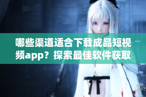哪些渠道适合下载成品短视频app？探索最佳软件获取途径