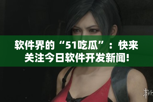 软件界的“51吃瓜”：快来关注今日软件开发新闻!