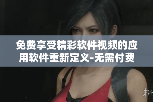 免费享受精彩软件视频的应用软件重新定义-无需付费尽情观看