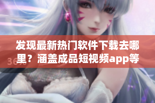 发现最新热门软件下载去哪里？涵盖成品短视频app等多款精选应用推荐