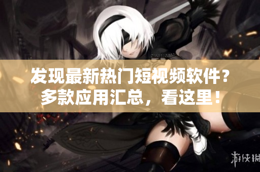 发现最新热门短视频软件？多款应用汇总，看这里！