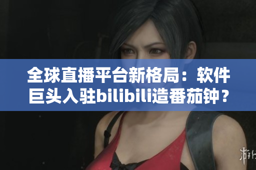全球直播平台新格局：软件巨头入驻bilibili造番茄钟？