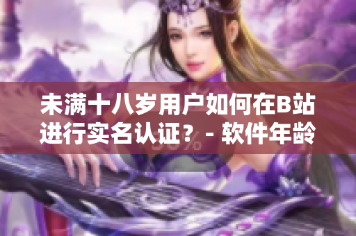 未满十八岁用户如何在B站进行实名认证？- 软件年龄认证新政策揭秘