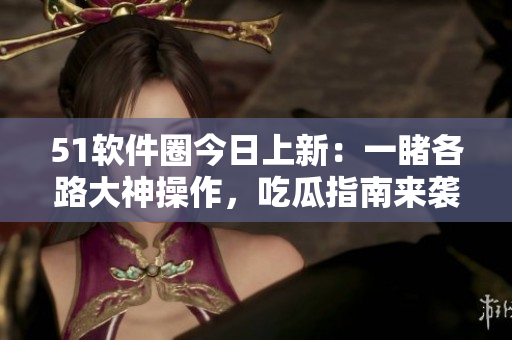 51软件圈今日上新：一睹各路大神操作，吃瓜指南来袭！