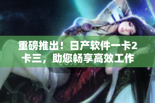 重磅推出！日产软件一卡2卡三，助您畅享高效工作