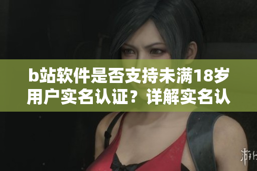 b站软件是否支持未满18岁用户实名认证？详解实名认证流程及注意事项