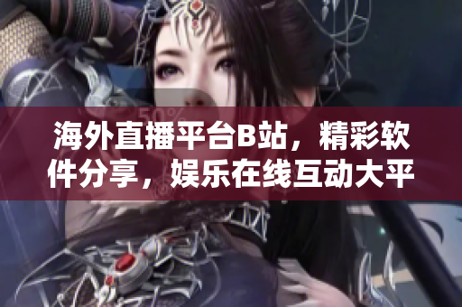 海外直播平台B站，精彩软件分享，娱乐在线互动大平台
