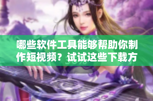哪些软件工具能够帮助你制作短视频？试试这些下载方式!