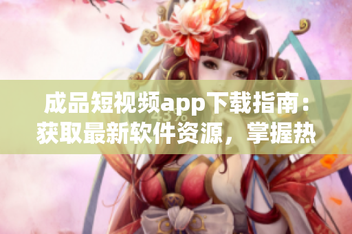 成品短视频app下载指南：获取最新软件资源，掌握热门应用推荐