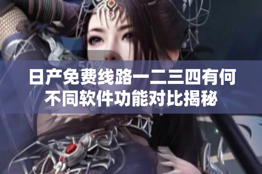 日产免费线路一二三四有何不同软件功能对比揭秘
