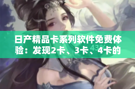 日产精品卡系列软件免费体验：发现2卡、3卡、4卡的精彩功能