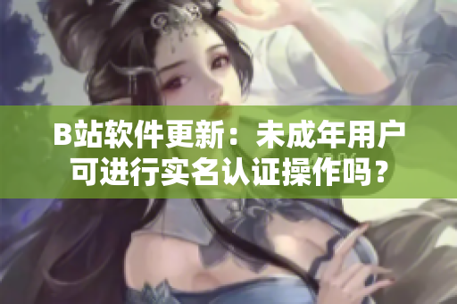 B站软件更新：未成年用户可进行实名认证操作吗？