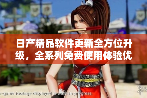 日产精品软件更新全方位升级，全系列免费使用体验优化