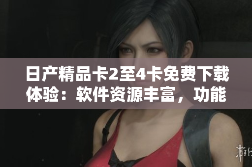 日产精品卡2至4卡免费下载体验：软件资源丰富，功能强大