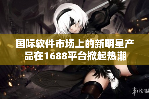 国际软件市场上的新明星产品在1688平台掀起热潮