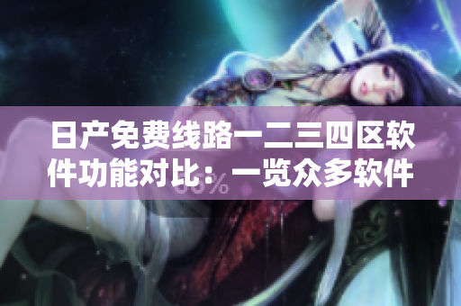 日产免费线路一二三四区软件功能对比：一览众多软件版本差异