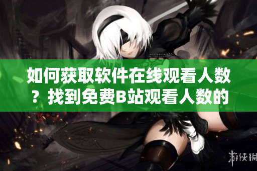 如何获取软件在线观看人数？找到免费B站观看人数的完美指南