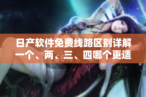 日产软件免费线路区别详解一个、两、三、四哪个更适合您