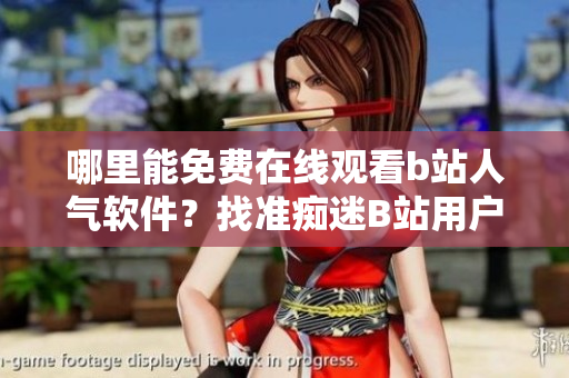 哪里能免费在线观看b站人气软件？找准痴迷B站用户的最佳方案!