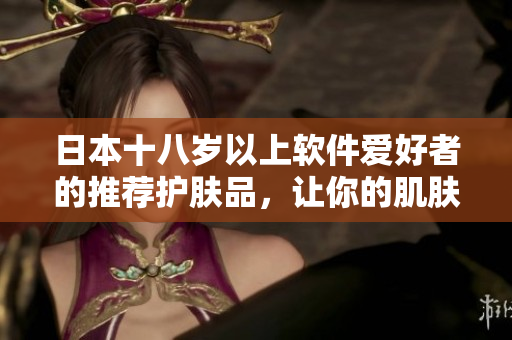 日本十八岁以上软件爱好者的推荐护肤品，让你的肌肤像编码一样清晰易懂